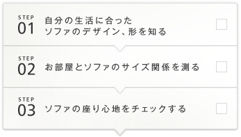 STEP1 自分の生活に合ったソファのデザイン、形を知る STEP2 お部屋とソファのサイズ関係を測る STEP3 ソファの座り心地をチェックする