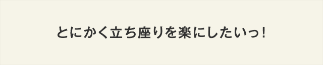 とにかく立ち座りを楽にしたいっ！