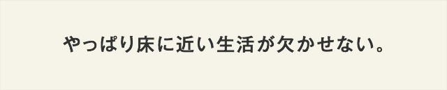 やっぱり床に近い生活が欠かせない！